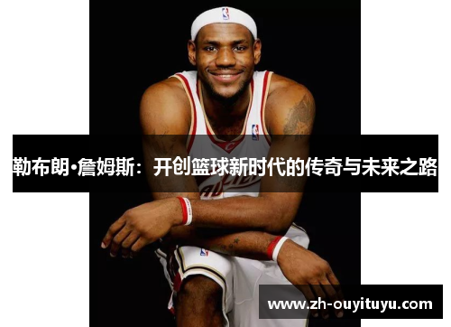 勒布朗·詹姆斯:开创篮球新时代的传奇与未来之路 勒布朗·詹姆斯:开创篮球新时代的传奇与未来之路
