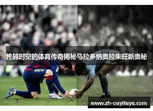 跨越时空的体育传奇揭秘马拉多纳奥拉朱旺新奥秘
