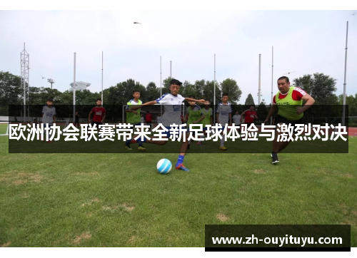 欧洲协会联赛带来全新足球体验与激烈对决 欧洲协会联赛带来全新足球体验与激烈对决