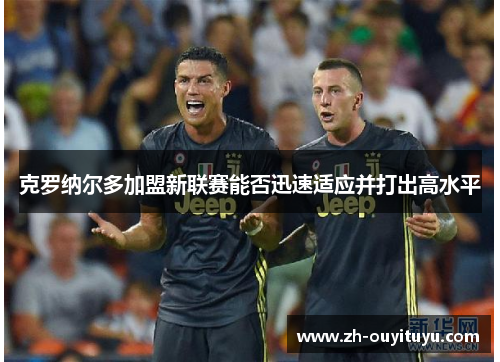 克罗纳尔多加盟新联赛能否迅速适应并打出高水平 克罗纳尔多加盟新联赛能否迅速适应并打出高水平